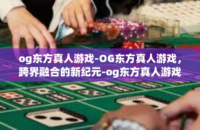 og东方真人游戏-OG东方真人游戏，跨界融合的新纪元-og东方真人游戏