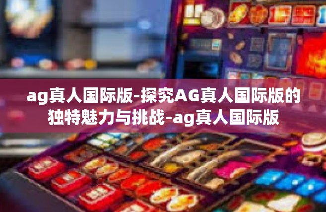 ag真人国际版-探究AG真人国际版的独特魅力与挑战-ag真人国际版