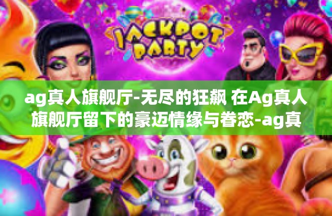 ag真人旗舰厅-无尽的狂飙 在Ag真人旗舰厅留下的豪迈情缘与眷恋-ag真人旗舰厅