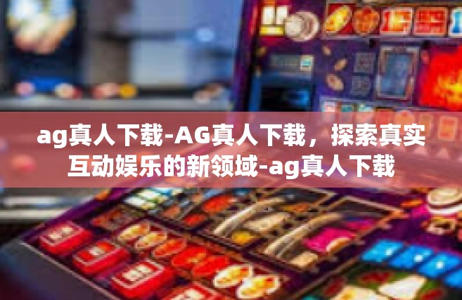 ag真人下载-AG真人下载，探索真实互动娱乐的新领域-ag真人下载