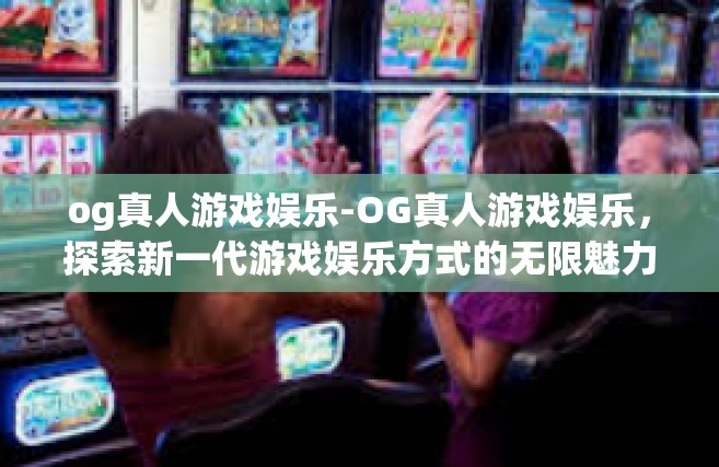 og真人游戏娱乐-OG真人游戏娱乐，探索新一代游戏娱乐方式的无限魅力-og真人游戏娱乐