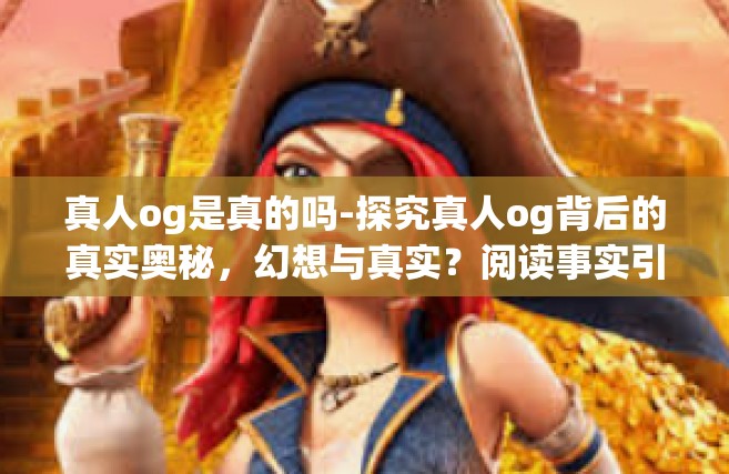 真人og是真的吗-探究真人og背后的真实奥秘，幻想与真实？阅读事实引领洞悉答案的世界-真人og是真的吗