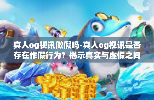 真人og视讯做假吗-真人og视讯是否存在作假行为？揭示真实与虚假之间的边界-真人og视讯做假吗