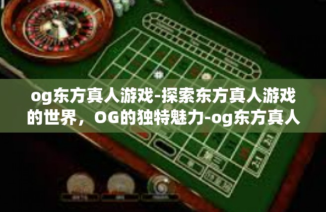 og东方真人游戏-探索东方真人游戏的世界，OG的独特魅力-og东方真人游戏