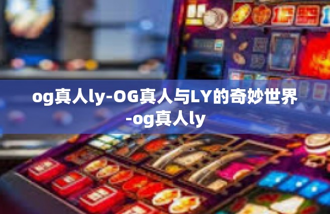 og真人ly-OG真人与LY的奇妙世界-og真人ly