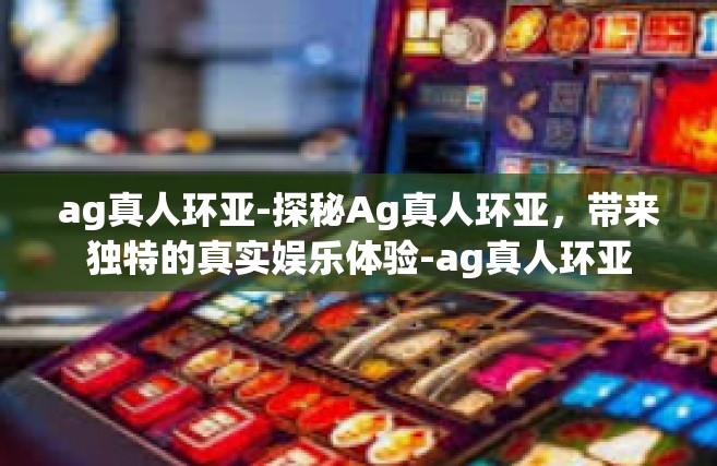 ag真人环亚-探秘Ag真人环亚，带来独特的真实娱乐体验-ag真人环亚