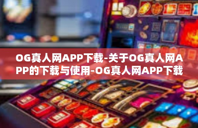 OG真人网APP下载-关于OG真人网APP的下载与使用-OG真人网APP下载