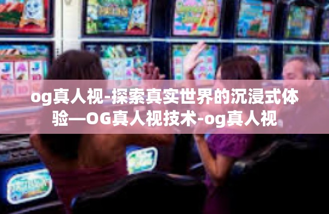 og真人视-探索真实世界的沉浸式体验—OG真人视技术-og真人视