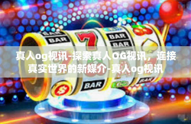 真人og视讯-探索真人OG视讯，连接真实世界的新媒介-真人og视讯