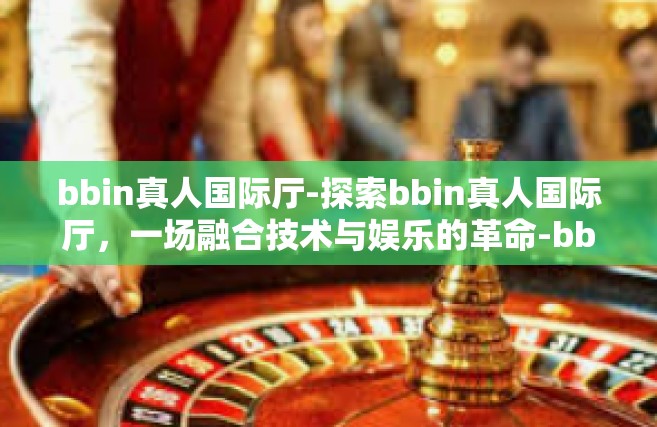 bbin真人国际厅-探索bbin真人国际厅，一场融合技术与娱乐的革命-bbin真人国际厅