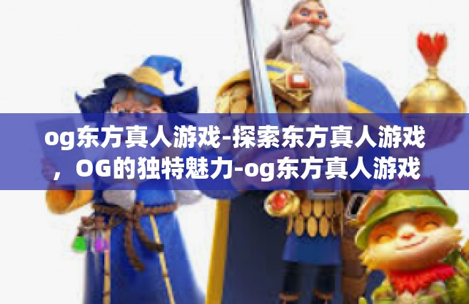 og东方真人游戏-探索东方真人游戏，OG的独特魅力-og东方真人游戏