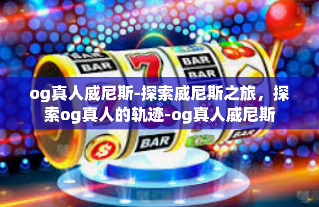 og真人威尼斯-探索威尼斯之旅，探索og真人的轨迹-og真人威尼斯
