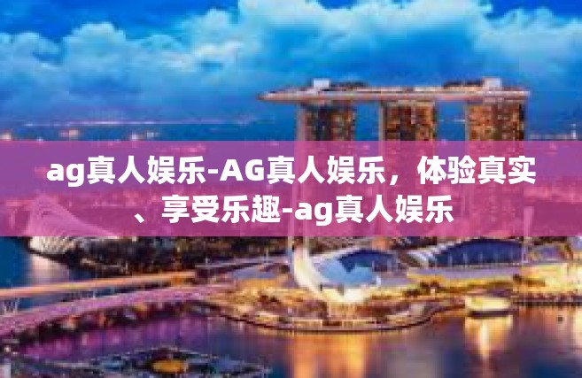 ag真人娱乐-AG真人娱乐，体验真实、享受乐趣-ag真人娱乐