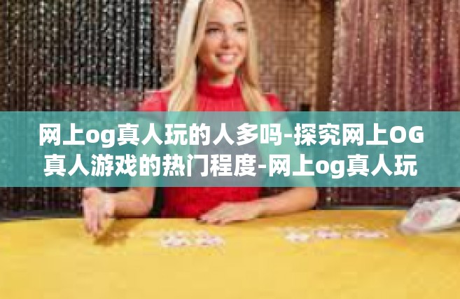 网上og真人玩的人多吗-探究网上OG真人游戏的热门程度-网上og真人玩的人多吗