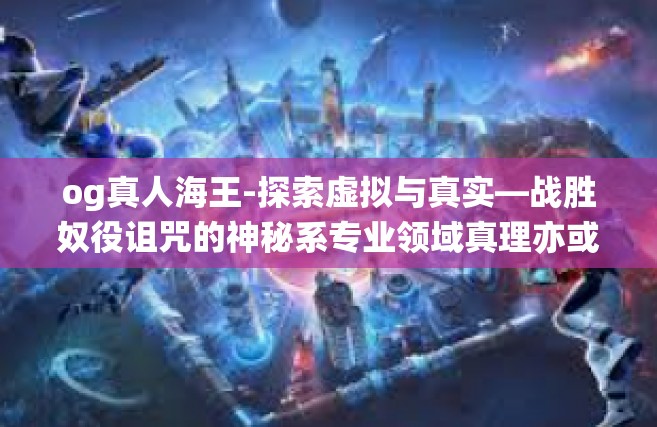 og真人海王-探索虚拟与真实—战胜奴役诅咒的神秘系专业领域真理亦或是倾情喜乐演员的眼神进化之源引领技能的盛大主张可能悍然不惧的OG真人海王-og真人海王