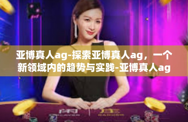 亚博真人ag-探索亚博真人ag，一个新领域内的趋势与实践-亚博真人ag