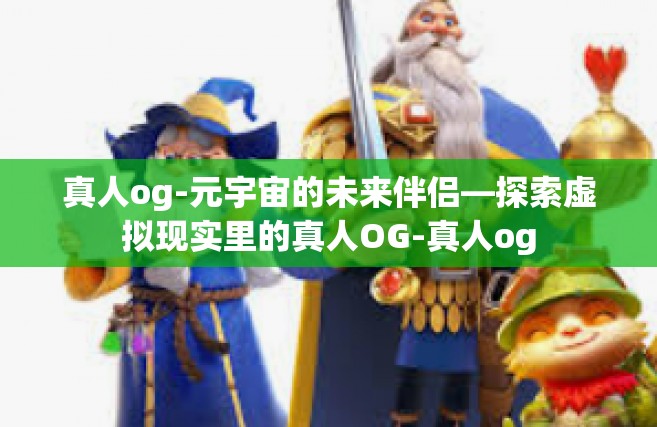 真人og-元宇宙的未来伴侣—探索虚拟现实里的真人OG-真人og