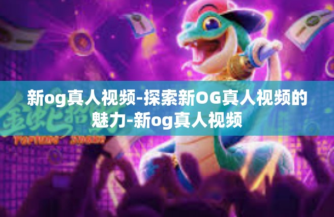 新og真人视频-探索新OG真人视频的魅力-新og真人视频