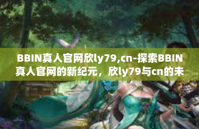 BBIN真人官网欣ly79,cn-探索BBIN真人官网的新纪元，欣ly79与cn的未来展望-BBIN真人官网欣ly79,cn
