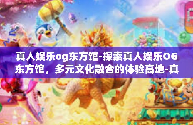 真人娱乐og东方馆-探索真人娱乐OG东方馆，多元文化融合的体验高地-真人娱乐og东方馆