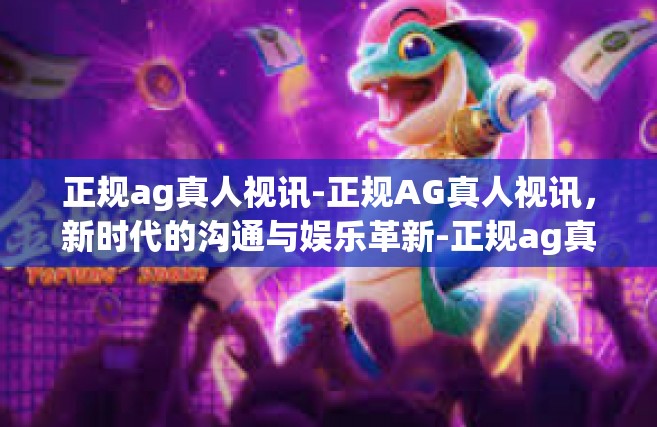 正规ag真人视讯-正规AG真人视讯，新时代的沟通与娱乐革新-正规ag真人视讯