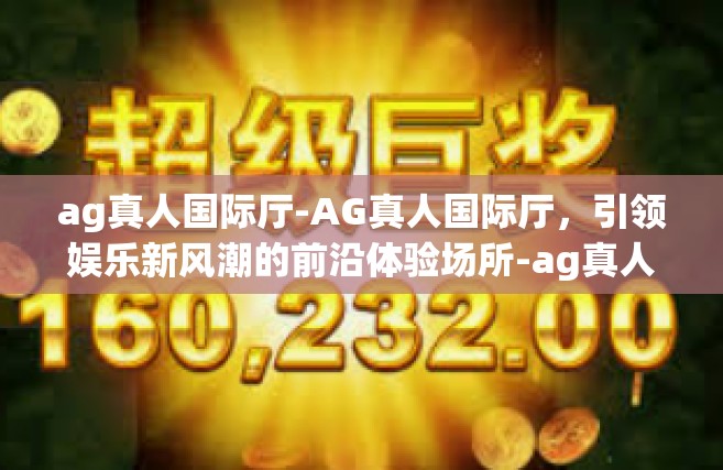 ag真人国际厅-AG真人国际厅，引领娱乐新风潮的前沿体验场所-ag真人国际厅
