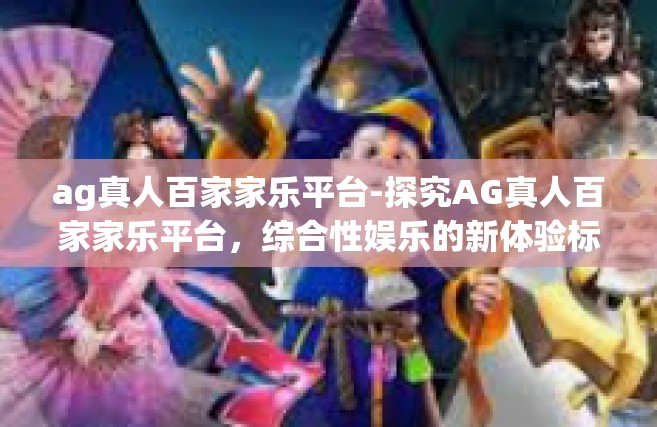 ag真人百家家乐平台-探究AG真人百家家乐平台，综合性娱乐的新体验标杆-ag真人百家家乐平台