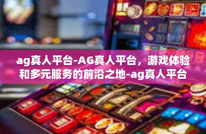 ag真人平台-AG真人平台，游戏体验和多元服务的前沿之地-ag真人平台
