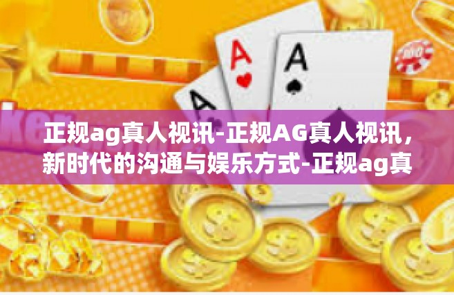 正规ag真人视讯-正规AG真人视讯，新时代的沟通与娱乐方式-正规ag真人视讯