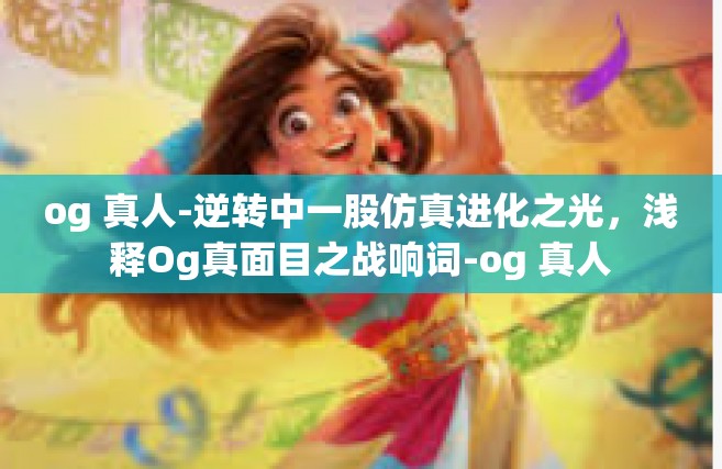 og 真人-逆转中一股仿真进化之光，浅释Og真面目之战响词-og 真人