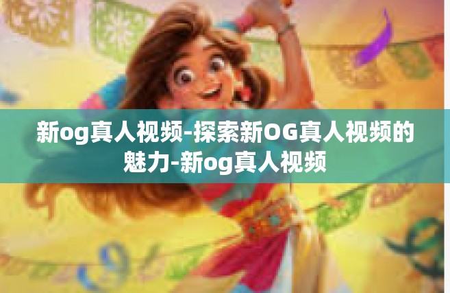 新og真人视频-探索新OG真人视频的魅力-新og真人视频