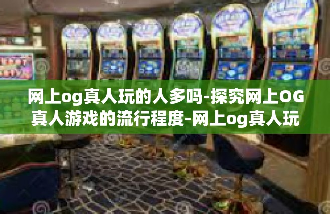 网上og真人玩的人多吗-探究网上OG真人游戏的流行程度-网上og真人玩的人多吗