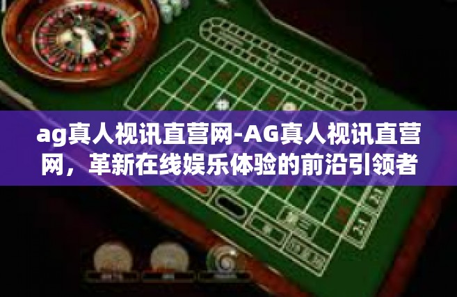 ag真人视讯直营网-AG真人视讯直营网，革新在线娱乐体验的前沿引领者-ag真人视讯直营网