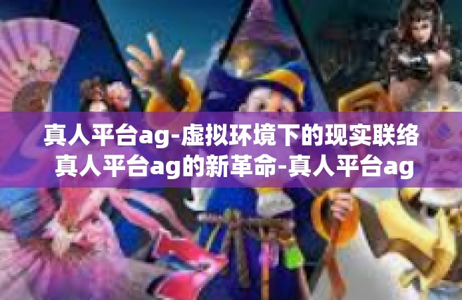 真人平台ag-虚拟环境下的现实联络 真人平台ag的新革命-真人平台ag