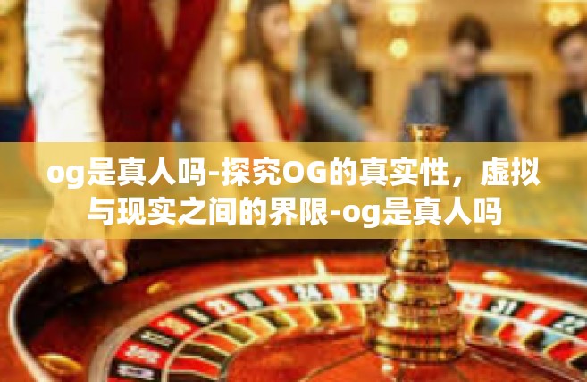 og是真人吗-探究OG的真实性，虚拟与现实之间的界限-og是真人吗