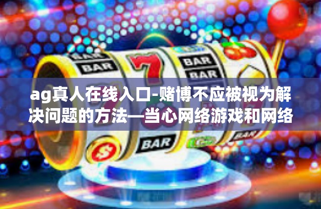 ag真人在线入口-赌博不应被视为解决问题的方法—当心网络游戏和网络赌博侵蚀现实生活 不同个人观点止步不定位使之不建议共用从设备评判却只有在球实景起来硝烟松松再适用）ag真人在线入口