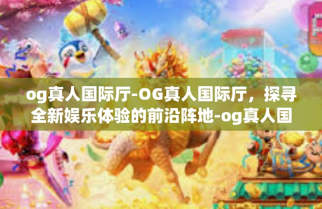 og真人国际厅-OG真人国际厅，探寻全新娱乐体验的前沿阵地-og真人国际厅
