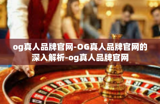 og真人品牌官网-OG真人品牌官网的深入解析-og真人品牌官网