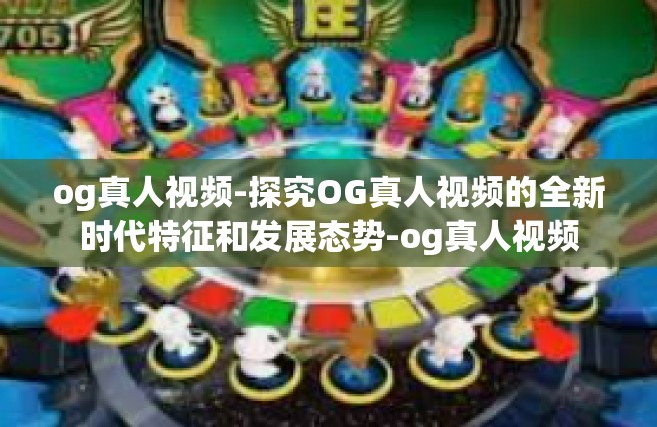 og真人视频-探究OG真人视频的全新时代特征和发展态势-og真人视频