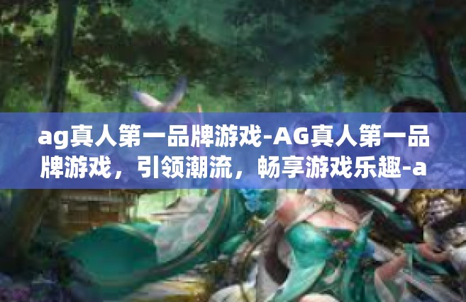 ag真人第一品牌游戏-AG真人第一品牌游戏，引领潮流，畅享游戏乐趣-ag真人第一品牌游戏
