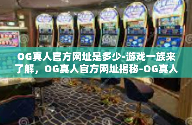OG真人官方网址是多少-游戏一族来了解，OG真人官方网址揭秘-OG真人官方网址是多少
