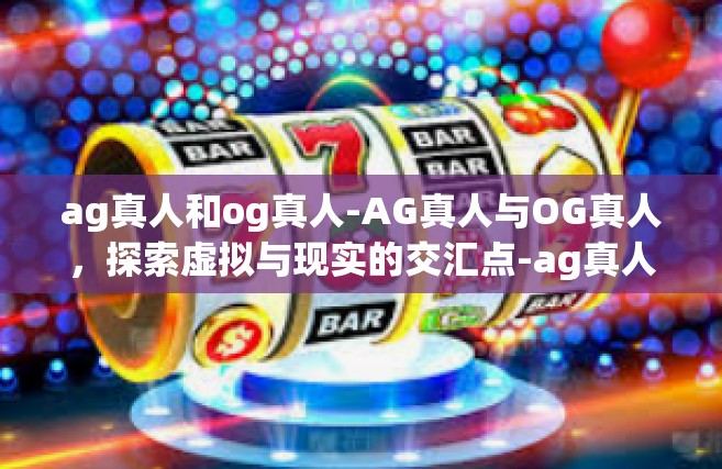 ag真人和og真人-AG真人与OG真人，探索虚拟与现实的交汇点-ag真人和og真人