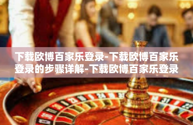 下载欧博百家乐登录-下载欧博百家乐登录的步骤详解-下载欧博百家乐登录