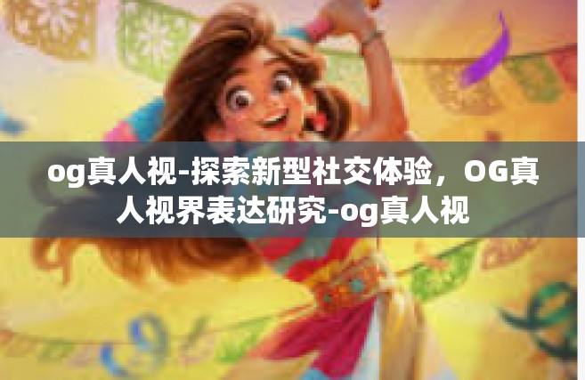 og真人视-探索新型社交体验，OG真人视界表达研究-og真人视