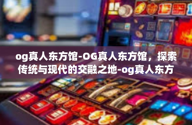 og真人东方馆-OG真人东方馆，探索传统与现代的交融之地-og真人东方馆