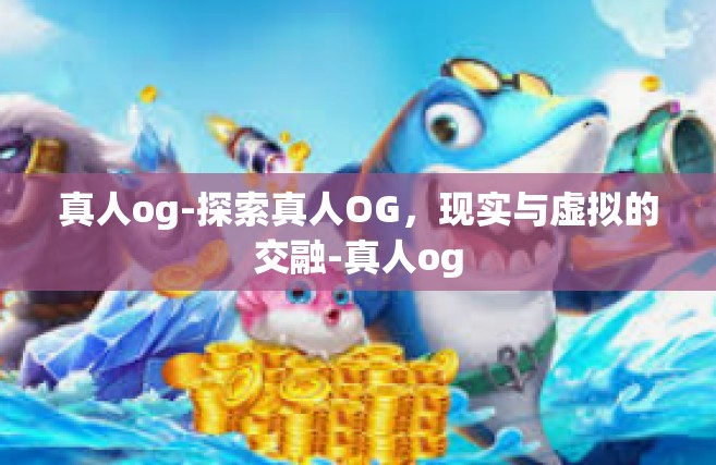 真人og-探索真人OG，现实与虚拟的交融-真人og