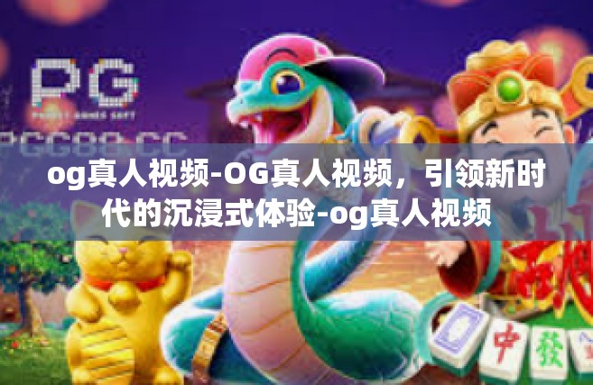og真人视频-OG真人视频，引领新时代的沉浸式体验-og真人视频