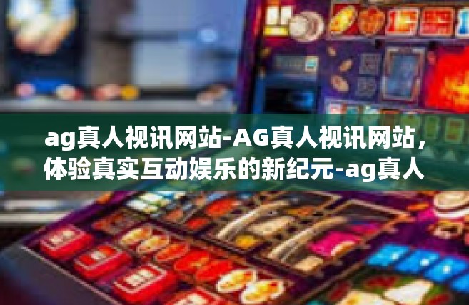 ag真人视讯网站-AG真人视讯网站，体验真实互动娱乐的新纪元-ag真人视讯网站