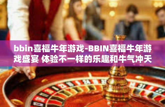 bbin喜福牛年游戏-BBIN喜福牛年游戏盛宴 体验不一样的乐趣和牛气冲天的娱乐之旅-bbin喜福牛年游戏