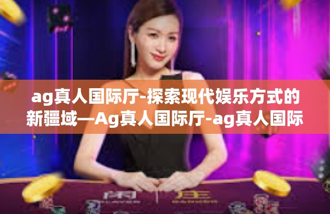 ag真人国际厅-探索现代娱乐方式的新疆域—Ag真人国际厅-ag真人国际厅